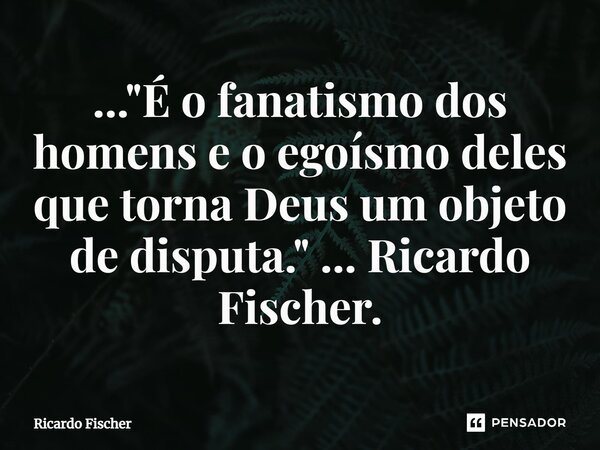 ..."⁠É o fanatismo dos homens e o egoísmo deles que torna Deus um objeto de disputa." ... Ricardo Fischer.... Frase de Ricardo Fischer.