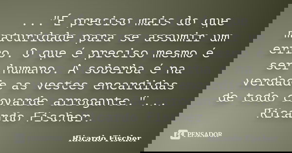 ..."É preciso mais do que maturidade para se assumir um erro. O que é preciso mesmo é ser humano. A soberba é na verdade as vestes encardidas de todo covar... Frase de Ricardo Fischer.