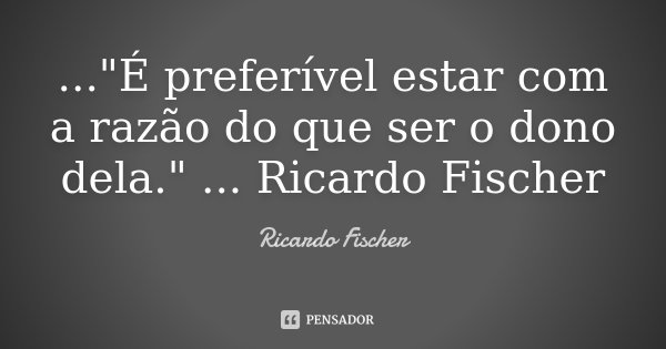 ..."É preferível estar com a razão do que ser o dono dela." ... Ricardo Fischer... Frase de Ricardo Fischer.