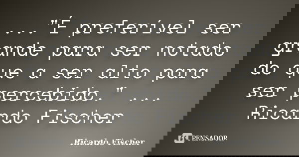 ..."É preferível ser grande para ser notado do que a ser alto para ser percebido." ... Ricardo Fischer... Frase de Ricardo Fischer.
