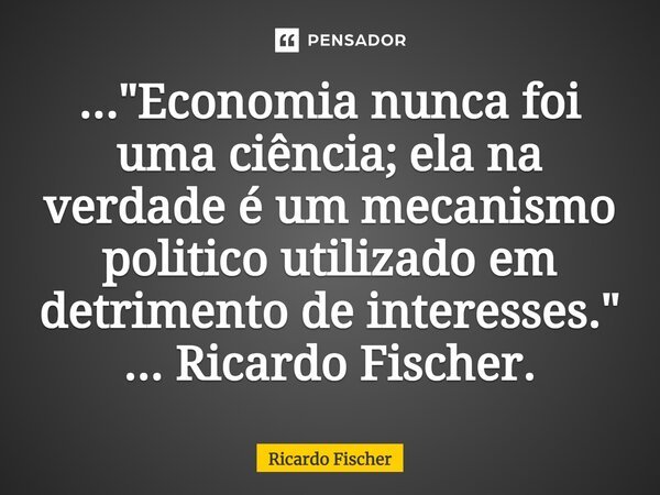 ⁠..."Economia nunca foi uma ciência; ela na verdade é um mecanismo politico utilizado em detrimento de interesses." ... Ricardo Fischer.... Frase de Ricardo Fischer.