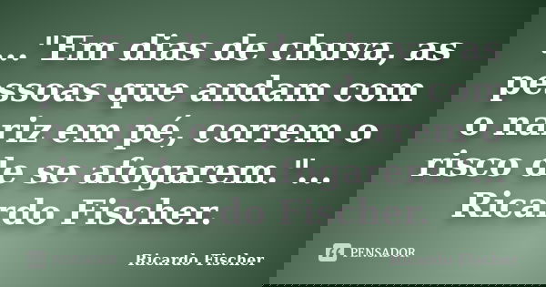 ..."Em dias de chuva, as pessoas que andam com o nariz em pé, correm o risco de se afogarem."... Ricardo Fischer.... Frase de Ricardo Fischer.