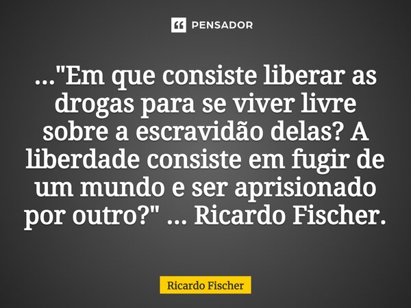 ⁠..."Em que consiste liberar as drogas para se viver livre sobre a escravidão delas? A liberdade consiste em fugir de um mundo e ser aprisionado por outro?... Frase de Ricardo Fischer.