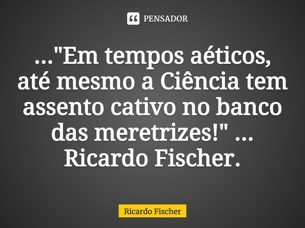 ⁠..."Em tempos aéticos, até mesmo a Ciência tem assento cativo no banco das meretrizes!" ... Ricardo Fischer.... Frase de Ricardo Fischer.