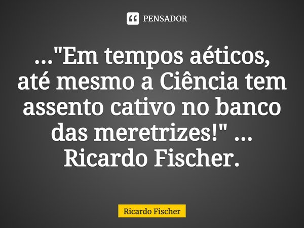 ⁠..."Em tempos aéticos, até mesmo a Ciência tem assento cativo no banco das meretrizes!" ... Ricardo Fischer.... Frase de Ricardo Fischer.