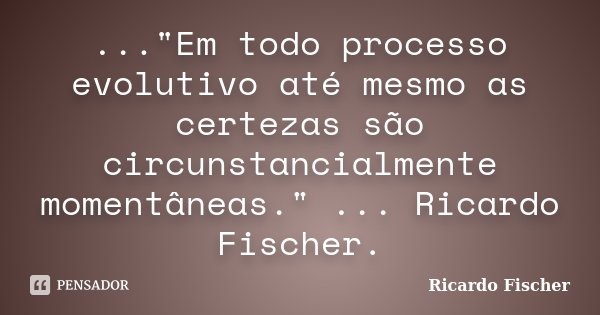 ..."Em todo processo evolutivo até mesmo as certezas são circunstancialmente momentâneas." ... Ricardo Fischer.... Frase de Ricardo Fischer.