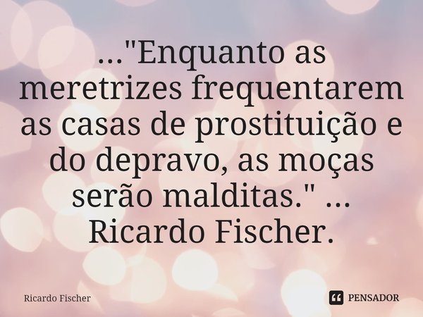 ⁠..."Enquanto as meretrizes frequentarem as casas de prostituição e do depravo, as moças serão malditas." ... Ricardo Fischer.... Frase de Ricardo Fischer.