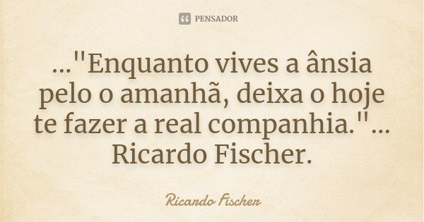 ..."Enquanto vives a ânsia pelo o amanhã, deixa o hoje te fazer a real companhia."... Ricardo Fischer.... Frase de Ricardo Fischer.