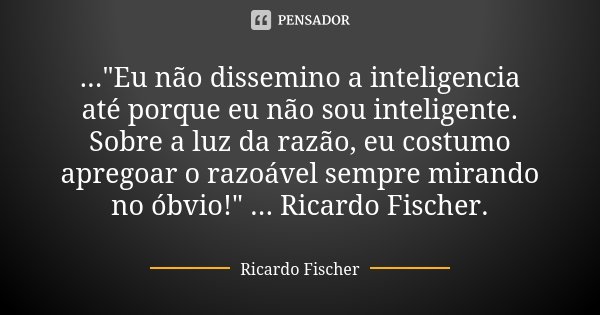 ..."Eu não dissemino a inteligencia até porque eu não sou inteligente. Sobre a luz da razão, eu costumo apregoar o razoável sempre mirando no óbvio!" ... Frase de Ricardo Fischer.