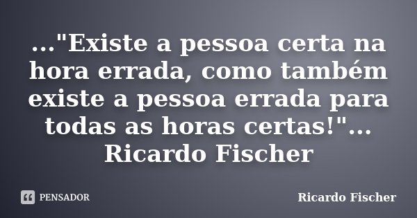 ..."Existe a pessoa certa na hora errada, como também existe a pessoa errada para todas as horas certas!"... Ricardo Fischer... Frase de Ricardo Fischer.