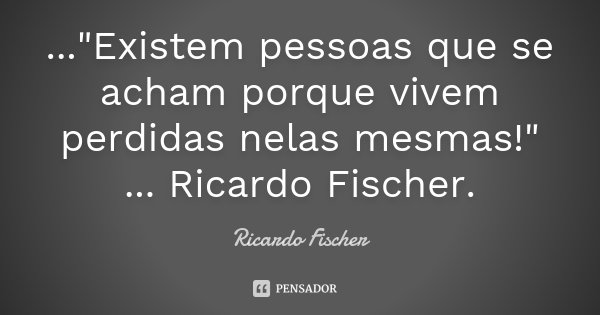 ..."Existem pessoas que se acham porque vivem perdidas nelas mesmas!" ... Ricardo Fischer.... Frase de Ricardo Fischer.