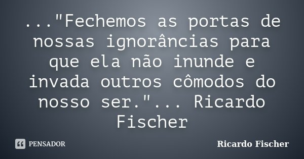 ..."Fechemos as portas de nossas ignorâncias para que ela não inunde e invada outros cômodos do nosso ser."... Ricardo Fischer... Frase de Ricardo Fischer.