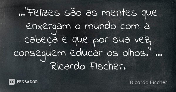 ..."Felizes são as mentes que enxergam o mundo com a cabeça e que por sua vez, conseguem educar os olhos." ... Ricardo Fischer.... Frase de Ricardo Fischer.