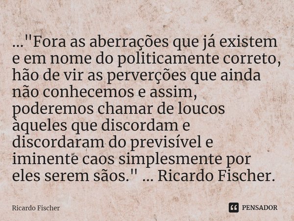 ⁠..."Fora as aberrações que já existem e em nome do politicamente correto, hão de vir as perverções que ainda não conhecemos e assim, poderemos chamar de l... Frase de Ricardo Fischer.