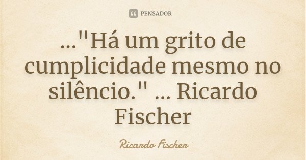 ..."Há um grito de cumplicidade mesmo no silêncio." ... Ricardo Fischer... Frase de Ricardo Fischer.
