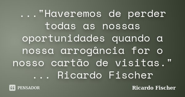 ..."Haveremos de perder todas as nossas oportunidades quando a nossa arrogância for o nosso cartão de visitas." ... Ricardo Fischer... Frase de Ricardo Fischer.