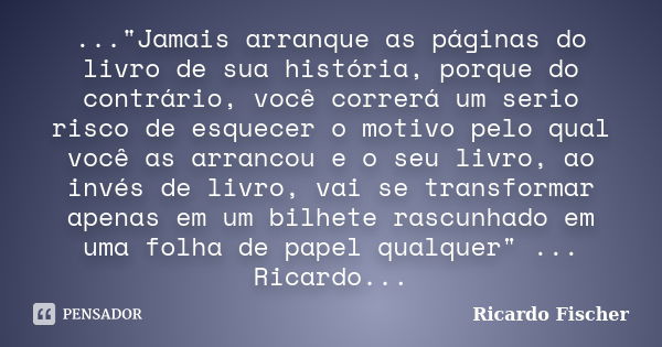 ..."Jamais arranque as páginas do livro de sua história, porque do contrário, você correrá um serio risco de esquecer o motivo pelo qual você as arrancou e... Frase de Ricardo Fischer.