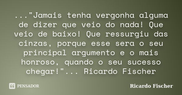 ..."Jamais tenha vergonha alguma de dizer que veio do nada! Que veio de baixo! Que ressurgiu das cinzas, porque esse sera o seu principal argumento e o mai... Frase de Ricardo Fischer.