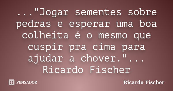 ..."Jogar sementes sobre pedras e esperar uma boa colheita é o mesmo que cuspir pra cima para ajudar a chover."... Ricardo Fischer... Frase de Ricardo Fischer.