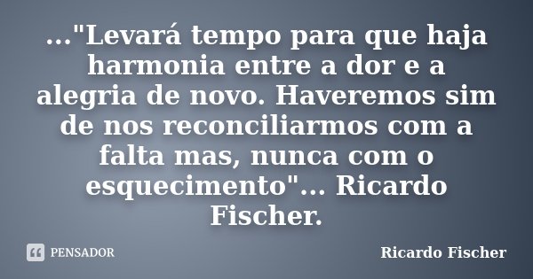 ..."Levará tempo para que haja harmonia entre a dor e a alegria de novo. Haveremos sim de nos reconciliarmos com a falta mas, nunca com o esquecimento"... Frase de Ricardo Fischer.
