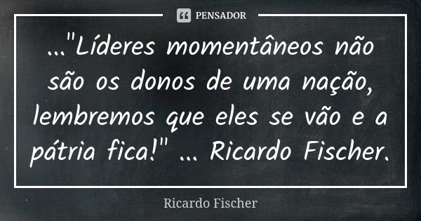 ..."Líderes momentâneos não são os donos de uma nação, lembremos que eles se vão e a pátria fica!" ... Ricardo Fischer.... Frase de Ricardo Fischer.