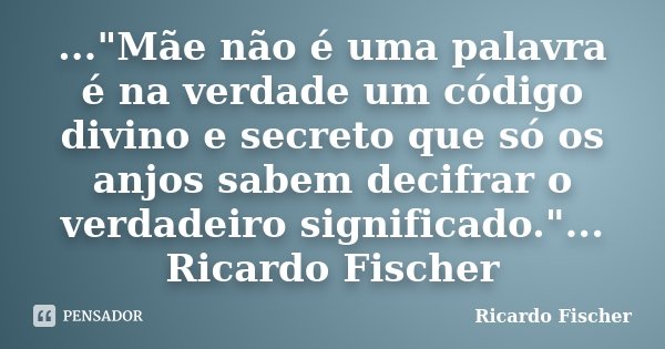 ..."Mãe não é uma palavra é na verdade um código divino e secreto que só os anjos sabem decifrar o verdadeiro significado."... Ricardo Fischer... Frase de Ricardo Fischer.