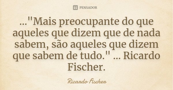 ..."Mais preocupante do que aqueles que dizem que de nada sabem, são aqueles que dizem que sabem de tudo." ... Ricardo Fischer.... Frase de Ricardo Fischer.