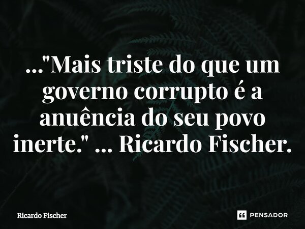 ..."⁠Mais triste do que um governo corrupto é a anuência do seu povo inerte." ... Ricardo Fischer.... Frase de Ricardo Fischer.