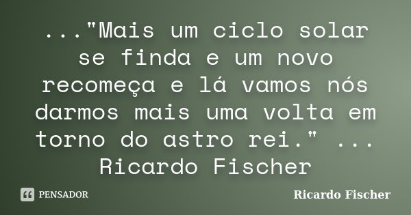 ..."Mais um ciclo solar se finda e um novo recomeça e lá vamos nós darmos mais uma volta em torno do astro rei." ... Ricardo Fischer... Frase de Ricardo Fischer.