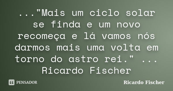 ..."Mais um ciclo solar se finda e um novo recomeça e lá vamos nós darmos mais uma volta em torno do astro rei." ... Ricardo Fischer... Frase de Ricardo Fischer.