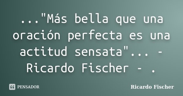 ..."Más bella que una oración perfecta es una actitud sensata"... - Ricardo Fischer - .... Frase de Ricardo Fischer.