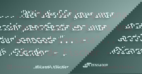 ..."Más bella que una oración perfecta es una actitud sensata"... - Ricardo Fischer - .... Frase de Ricardo Fischer.
