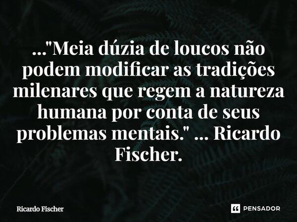 ⁠..."Meia dúzia de loucos não podem modificar as tradições milenares que regem a natureza humana por conta de seus problemas mentais." ... Ricardo Fis... Frase de Ricardo Fischer.