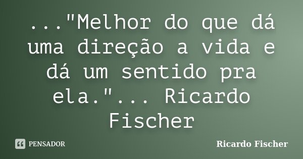 ..."Melhor do que dá uma direção a vida e dá um sentido pra ela."... Ricardo Fischer... Frase de Ricardo Fischer.
