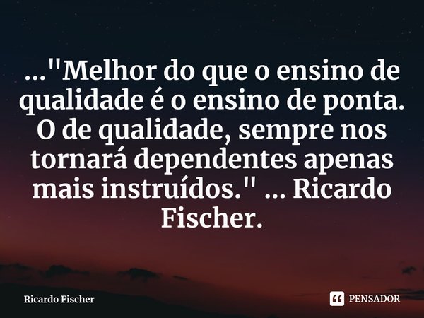 ⁠..."Melhor do que o ensino de qualidade é o ensino de ponta. O de qualidade, sempre nos tornará dependentes apenas mais instruídos." ... Ricardo Fisc... Frase de Ricardo Fischer.