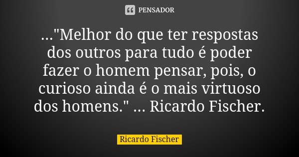 ..."Melhor do que ter respostas dos outros para tudo é poder fazer o homem pensar, pois, o curioso ainda é o mais virtuoso dos homens." ... Ricardo Fi... Frase de Ricardo Fischer.