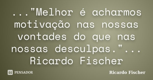..."Melhor é acharmos motivação nas nossas vontades do que nas nossas desculpas."... Ricardo Fischer... Frase de Ricardo Fischer.