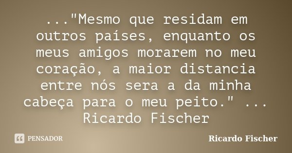 ..."Mesmo que residam em outros países, enquanto os meus amigos morarem no meu coração, a maior distancia entre nós sera a da minha cabeça para o meu peito... Frase de Ricardo Fischer.