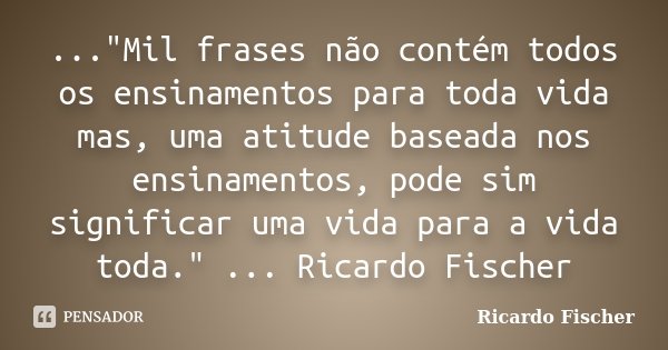 ..."Mil frases não contém todos os ensinamentos para toda vida mas, uma atitude baseada nos ensinamentos, pode sim significar uma vida para a vida toda.&qu... Frase de Ricardo Fischer.