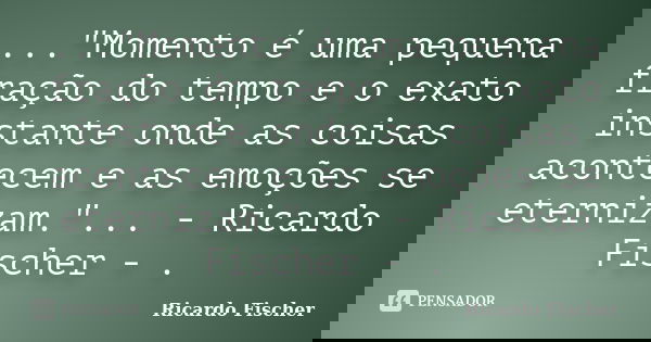 ..."Momento é uma pequena fração do tempo e o exato instante onde as coisas acontecem e as emoções se eternizam."... - Ricardo Fischer - .... Frase de Ricardo Fischer.