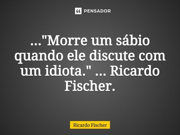 ⁠..."Morre um sábio quando ele discute com um idiota." ... Ricardo Fischer.... Frase de Ricardo Fischer.