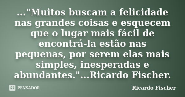 ..."Muitos buscam a felicidade nas grandes coisas e esquecem que o lugar mais fácil de encontrá-la estão nas pequenas, por serem elas mais simples, inesper... Frase de Ricardo Fischer.