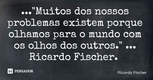 ..."Muitos dos nossos problemas existem porque olhamos para o mundo com os olhos dos outros." ... Ricardo Fischer.... Frase de Ricardo Fischer.