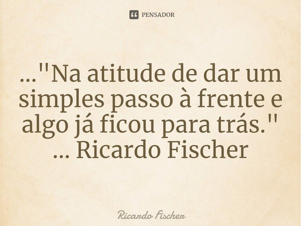 ⁠..."Na atitude de dar um simples passo à frente e algo já ficou para trás." ... Ricardo Fischer... Frase de Ricardo Fischer.