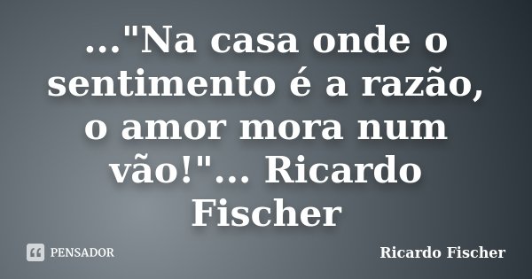 ..."Na casa onde o sentimento é a razão, o amor mora num vão!"... Ricardo Fischer... Frase de Ricardo Fischer.