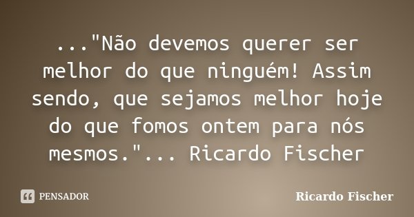 ..."Não devemos querer ser melhor do que ninguém! Assim sendo, que sejamos melhor hoje do que fomos ontem para nós mesmos."... Ricardo Fischer... Frase de Ricardo Fischer.