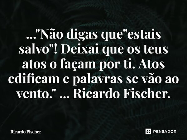 ⁠..."Não digas que "estais salvo"! Deixai que os teus atos o façam por ti. Atos edificam e palavras se vão ao vento." ... Ricardo Fischer.... Frase de Ricardo Fischer.