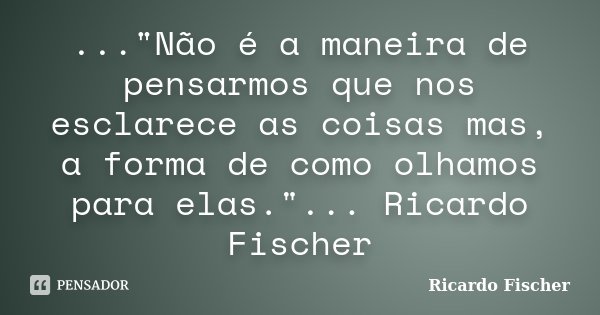 ..."Não é a maneira de pensarmos que nos esclarece as coisas mas, a forma de como olhamos para elas."... Ricardo Fischer... Frase de Ricardo Fischer.