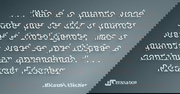 ..."Não é o quanto você sabe que te diz o quanto você é inteligente, mas o quanto você se pré dispõe a continuar aprendendo."... Ricardo Fischer... Frase de Ricardo Fischer.