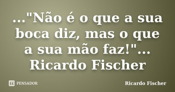 ..."Não é o que a sua boca diz, mas o que a sua mão faz!"... Ricardo Fischer... Frase de Ricardo Fischer.